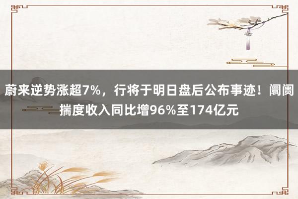 蔚来逆势涨超7%，行将于明日盘后公布事迹！阛阓揣度收入同比增96%至174亿元