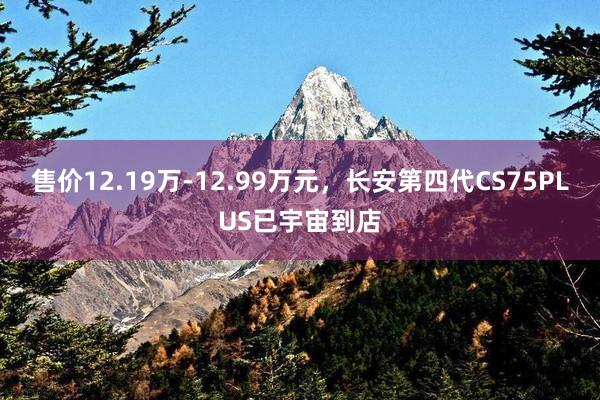 售价12.19万-12.99万元，长安第四代CS75PLUS已宇宙到店