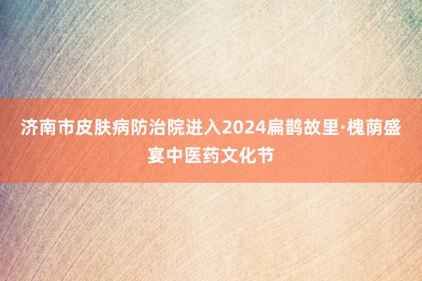 济南市皮肤病防治院进入2024扁鹊故里·槐荫盛宴中医药文化节