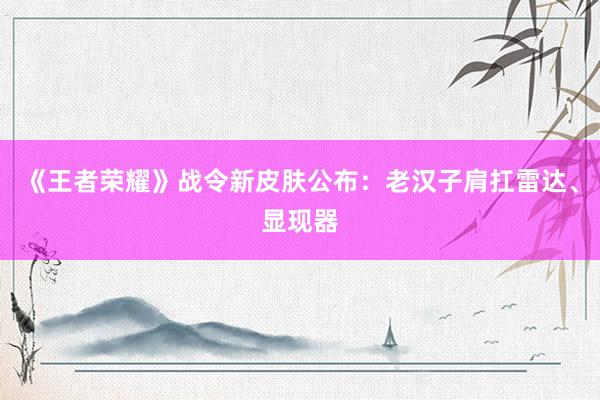 《王者荣耀》战令新皮肤公布：老汉子肩扛雷达、显现器