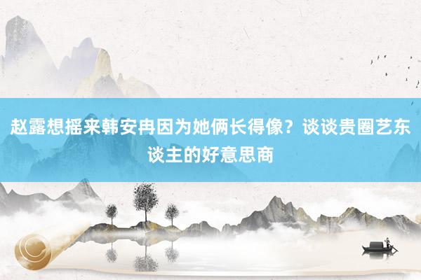 赵露想摇来韩安冉因为她俩长得像？谈谈贵圈艺东谈主的好意思商