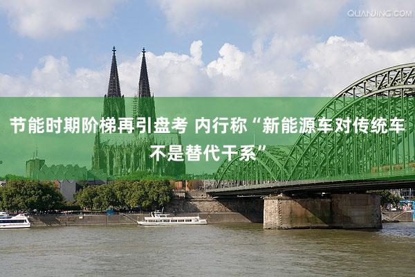 节能时期阶梯再引盘考 内行称“新能源车对传统车不是替代干系”