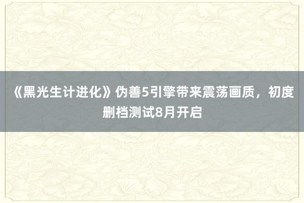 《黑光生计进化》伪善5引擎带来震荡画质，初度删档测试8月开启