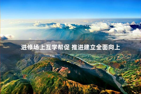 进修场上互学帮促 推进建立全面向上